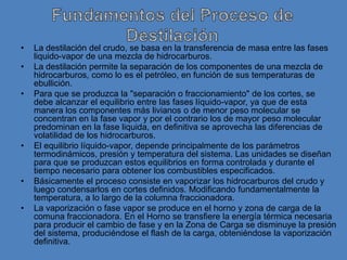 •   La destilación del crudo, se basa en la transferencia de masa entre las fases
    liquido-vapor de una mezcla de hidrocarburos.
•   La destilación permite la separación de los componentes de una mezcla de
    hidrocarburos, como lo es el petróleo, en función de sus temperaturas de
    ebullición.
•   Para que se produzca la "separación o fraccionamiento" de los cortes, se
    debe alcanzar el equilibrio entre las fases líquido-vapor, ya que de esta
    manera los componentes más livianos o de menor peso molecular se
    concentran en la fase vapor y por el contrario los de mayor peso molecular
    predominan en la fase liquida, en definitiva se aprovecha las diferencias de
    volatilidad de los hidrocarburos.
•   El equilibrio líquido-vapor, depende principalmente de los parámetros
    termodinámicos, presión y temperatura del sistema. Las unidades se diseñan
    para que se produzcan estos equilibrios en forma controlada y durante el
    tiempo necesario para obtener los combustibles especificados.
•   Básicamente el proceso consiste en vaporizar los hidrocarburos del crudo y
    luego condensarlos en cortes definidos. Modificando fundamentalmente la
    temperatura, a lo largo de la columna fraccionadora.
•   La vaporización o fase vapor se produce en el horno y zona de carga de la
    comuna fraccionadora. En el Horno se transfiere la energía térmica necesaria
    para producir el cambio de fase y en la Zona de Carga se disminuye la presión
    del sistema, produciéndose el flash de la carga, obteniéndose la vaporización
    definitiva.
 