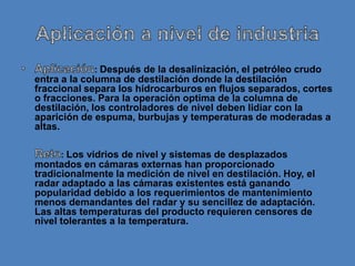 : Después de la desalinización, el petróleo crudo
entra a la columna de destilación donde la destilación
fraccional separa los hidrocarburos en flujos separados, cortes
o fracciones. Para la operación optima de la columna de
destilación, los controladores de nivel deben lidiar con la
aparición de espuma, burbujas y temperaturas de moderadas a
altas.

     : Los vidrios de nivel y sistemas de desplazados
montados en cámaras externas han proporcionado
tradicionalmente la medición de nivel en destilación. Hoy, el
radar adaptado a las cámaras existentes está ganando
popularidad debido a los requerimientos de mantenimiento
menos demandantes del radar y su sencillez de adaptación.
Las altas temperaturas del producto requieren censores de
nivel tolerantes a la temperatura.
 