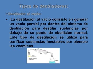 • La destilación al vacío consiste en generar
  un vacío parcial por dentro del sistema de
  destilación para destilar sustancias por
  debajo de su punto de ebullición normal.
  Este tipo de destilación se utiliza para
  purificar sustancias inestables por ejemplo
  las vitaminas.
 