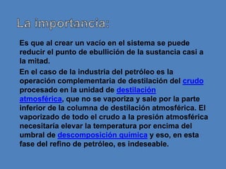 Es que al crear un vacío en el sistema se puede
reducir el punto de ebullición de la sustancia casi a
la mitad.
En el caso de la industria del petróleo es la
operación complementaria de destilación del crudo
procesado en la unidad de destilación
atmosférica, que no se vaporiza y sale por la parte
inferior de la columna de destilación atmosférica. El
vaporizado de todo el crudo a la presión atmosférica
necesitaría elevar la temperatura por encima del
umbral de descomposición química y eso, en esta
fase del refino de petróleo, es indeseable.
 
