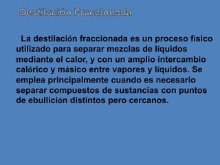 La destilación fraccionada es un proceso físico
utilizado para separar mezclas de líquidos
mediante el calor, y con un amplio intercambio
calórico y másico entre vapores y líquidos. Se
emplea principalmente cuando es necesario
separar compuestos de sustancias con puntos
de ebullición distintos pero cercanos.
 