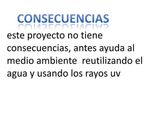 este proyecto no tiene
consecuencias, antes ayuda al
medio ambiente reutilizando el
agua y usando los rayos uv
 