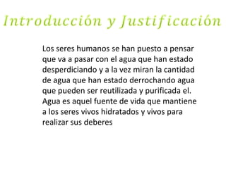 Los seres humanos se han puesto a pensar
que va a pasar con el agua que han estado
desperdiciando y a la vez miran la cantidad
de agua que han estado derrochando agua
que pueden ser reutilizada y purificada el.
Agua es aquel fuente de vida que mantiene
a los seres vivos hidratados y vivos para
realizar sus deberes
 