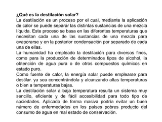 ¿Qué es la destilación solar?
La destilación es un proceso por el cual, mediante la aplicación
de calor se puede separar las distintas sustancias de una mezcla
líquida. Este proceso se basa en las diferentes temperaturas que
necesitan cada una de las sustancias de una mezcla para
evaporarse y en la posterior condensación por separado de cada
una de ellas.
La humanidad ha empleado la destilación para diversos fines,
como para la producción de determinados tipos de alcohol, la
obtención de agua pura o de otros compuestos químicos en
estado puro.
Como fuente de calor, la energía solar puede emplearse para
destilar. ya sea concentrándola y alcanzando altas temperaturas
o bien a temperaturas bajas.
La destilación solar a baja temperatura resulta un sistema muy
sencillo, eficiente y de fácil accesibilidad para todo tipo de
sociedades. Aplicado de forma masiva podría evitar un buen
número de enfermedades en los países pobres producto del
consumo de agua en mal estado de conservación.
 
