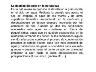 La destilación solar en la naturaleza
En la naturaleza se produce la destilación a gran escala
en el ciclo del agua. Mediante la energía que aporta el
sol, se evapora el agua de los mares y de otras
superficies húmedas, ascendiendo en la atmósfera y
desplazándose en estado gaseoso impulsada por las
corrientes de aire. Cuando se dan las condiciones
adecuadas esta agua se condensa en forma de
pequeñísimas gotas que se quedan suspendidas en la
atmósfera formando las nubes. Si las condiciones siguen
siendo adecuadas continua el proceso de condensación
pasando al estado líquido cada vez más cantidad de
agua y haciéndose las gotas suspendidas cada vez más
grandes y pesadas hasta el punto de que por gravedad
empiecen a caer hasta el suelo produciéndose las
precipitaciones (lluvia, nieve, granizo etc.…).
 