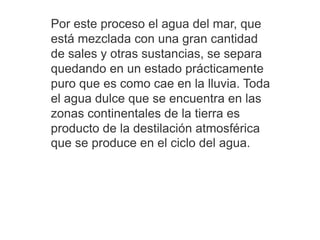 Por este proceso el agua del mar, que
está mezclada con una gran cantidad
de sales y otras sustancias, se separa
quedando en un estado prácticamente
puro que es como cae en la lluvia. Toda
el agua dulce que se encuentra en las
zonas continentales de la tierra es
producto de la destilación atmosférica
que se produce en el ciclo del agua.
 