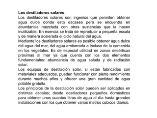 Los destiladores solares
Los destiladores solares son ingenios que permiten obtener
agua dulce donde esta escasea pero se encuentra en
abundancia mezclada con otras sustancias que la hacen
inutilizable. En esencia se trata de reproducir a pequeña escala
y de manera acelerada el ciclo natural del agua.
Mediante los destiladores solares es posible obtener agua dulce
del agua del mar, del agua embarrada e incluso de la contenida
en los vegetales. Es de especial utilidad en zonas desérticas
próximas al mar ya que cuenta con los dos elementos
fundamentales: abundancia de agua salada y de radiación
solar.
Los equipos de destilación solar, si están fabricados con
materiales adecuados, pueden funcionar con pleno rendimiento
durante muchos años y ofrecer una gran cantidad de agua
potable gratuita.
Los principios de la destilación solar pueden ser aplicados en
distintas escalas; desde destiladores pequeños domésticos
para obtener unos cuantos litros de agua al día hasta grandes
instalaciones con los que obtener varios metros cúbicos diarios.
 
