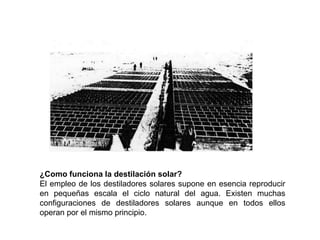 ¿Como funciona la destilación solar?
El empleo de los destiladores solares supone en esencia reproducir
en pequeñas escala el ciclo natural del agua. Existen muchas
configuraciones de destiladores solares aunque en todos ellos
operan por el mismo principio.
 