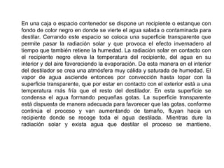 En una caja o espacio contenedor se dispone un recipiente o estanque con
fondo de color negro en donde se vierte el agua salada o contaminada para
destilar. Cerrando este espacio se coloca una superficie transparente que
permite pasar la radiación solar y que provoca el efecto invernadero al
tiempo que también retiene la humedad. La radiación solar en contacto con
el recipiente negro eleva la temperatura del recipiente, del agua en su
interior y del aire favoreciendo la evaporación. De esta manera en el interior
del destilador se crea una atmósfera muy cálida y saturada de humedad. El
vapor de agua asciende entonces por convección hasta topar con la
superficie transparente, que por estar en contacto con el exterior está a una
temperatura más fría que el resto del destilador. En esta superficie se
condensa el agua formando pequeñas gotas. La superficie transparente
está dispuesta de manera adecuada para favorecer que las gotas, conforme
continúa el proceso y van aumentando de tamaño, fluyan hacia un
recipiente donde se recoge toda el agua destilada. Mientras dure la
radiación solar y exista agua que destilar el proceso se mantiene.
 