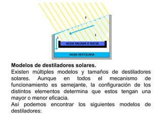 Modelos de destiladores solares.
Existen múltiples modelos y tamaños de destiladores
solares. Aunque en todos el mecanismo de
funcionamiento es semejante, la configuración de los
distintos elementos determina que estos tengan una
mayor o menor eficacia.
Así podemos encontrar los siguientes modelos de
destiladores:
 