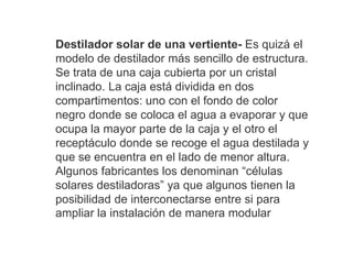 Destilador solar de una vertiente- Es quizá el
modelo de destilador más sencillo de estructura.
Se trata de una caja cubierta por un cristal
inclinado. La caja está dividida en dos
compartimentos: uno con el fondo de color
negro donde se coloca el agua a evaporar y que
ocupa la mayor parte de la caja y el otro el
receptáculo donde se recoge el agua destilada y
que se encuentra en el lado de menor altura.
Algunos fabricantes los denominan “células
solares destiladoras” ya que algunos tienen la
posibilidad de interconectarse entre si para
ampliar la instalación de manera modular
 