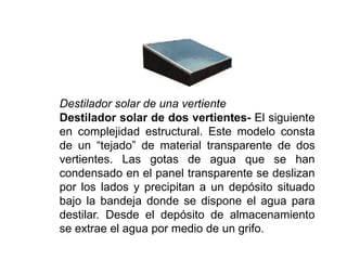 Destilador solar de una vertiente
Destilador solar de dos vertientes- El siguiente
en complejidad estructural. Este modelo consta
de un “tejado” de material transparente de dos
vertientes. Las gotas de agua que se han
condensado en el panel transparente se deslizan
por los lados y precipitan a un depósito situado
bajo la bandeja donde se dispone el agua para
destilar. Desde el depósito de almacenamiento
se extrae el agua por medio de un grifo.
 