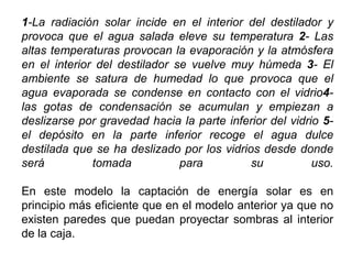 1-La radiación solar incide en el interior del destilador y
provoca que el agua salada eleve su temperatura 2- Las
altas temperaturas provocan la evaporación y la atmósfera
en el interior del destilador se vuelve muy húmeda 3- El
ambiente se satura de humedad lo que provoca que el
agua evaporada se condense en contacto con el vidrio4-
las gotas de condensación se acumulan y empiezan a
deslizarse por gravedad hacia la parte inferior del vidrio 5-
el depósito en la parte inferior recoge el agua dulce
destilada que se ha deslizado por los vidrios desde donde
será          tomada           para         su           uso.

En este modelo la captación de energía solar es en
principio más eficiente que en el modelo anterior ya que no
existen paredes que puedan proyectar sombras al interior
de la caja.
 