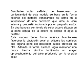 Destilador solar esférico de barredera- La
particularidad de este modelo se basa en la forma
esférica del material transparente así como en la
introducción de una barredera que lame su cara
interna y que está accionada por un pequeño motor.
En una bandeja con fondo de color oscuro situada en
la parte central de la esfera se coloca el agua a
destilar.
Este modelo tiene forma esférica buscándose
favorecer la captación solar al evitarse las sombras
que alguna parte del destilador pueda provocar en
otra. Además la forma esférica logra mantener una
mayor inercia térmica facilitando un mayor
aprovechamiento del calor producido por la energía
solar.
 