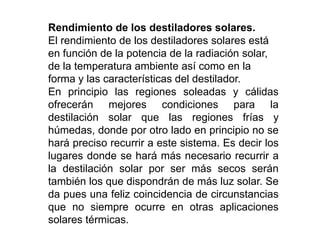 Rendimiento de los destiladores solares.
El rendimiento de los destiladores solares está
en función de la potencia de la radiación solar,
de la temperatura ambiente así como en la
forma y las características del destilador.
En principio las regiones soleadas y cálidas
ofrecerán mejores condiciones para la
destilación solar que las regiones frías y
húmedas, donde por otro lado en principio no se
hará preciso recurrir a este sistema. Es decir los
lugares donde se hará más necesario recurrir a
la destilación solar por ser más secos serán
también los que dispondrán de más luz solar. Se
da pues una feliz coincidencia de circunstancias
que no siempre ocurre en otras aplicaciones
solares térmicas.
 