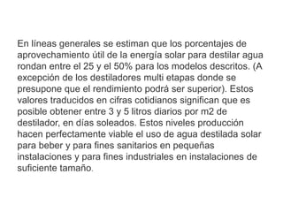 En líneas generales se estiman que los porcentajes de
aprovechamiento útil de la energía solar para destilar agua
rondan entre el 25 y el 50% para los modelos descritos. (A
excepción de los destiladores multi etapas donde se
presupone que el rendimiento podrá ser superior). Estos
valores traducidos en cifras cotidianos significan que es
posible obtener entre 3 y 5 litros diarios por m2 de
destilador, en días soleados. Estos niveles producción
hacen perfectamente viable el uso de agua destilada solar
para beber y para fines sanitarios en pequeñas
instalaciones y para fines industriales en instalaciones de
suficiente tamaño.
 