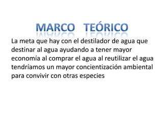 La meta que hay con el destilador de agua que
destinar al agua ayudando a tener mayor
economía al comprar el agua al reutilizar el agua
tendríamos un mayor concientización ambiental
para convivir con otras especies
 