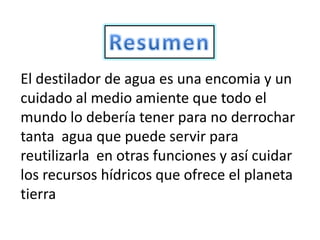 El destilador de agua es una encomia y un
cuidado al medio amiente que todo el
mundo lo debería tener para no derrochar
tanta agua que puede servir para
reutilizarla en otras funciones y así cuidar
los recursos hídricos que ofrece el planeta
tierra
 