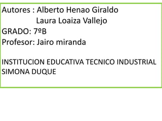 Autores : Alberto Henao Giraldo
          Laura Loaiza Vallejo
GRADO: 7ºB
Profesor: Jairo miranda

INSTITUCION EDUCATIVA TECNICO INDUSTRIAL
SIMONA DUQUE
 