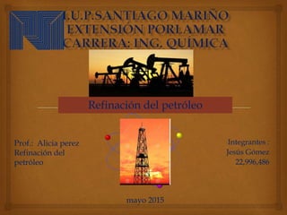 Integrantes :
Jesús Gómez
22,996,486
Refinación del petróleo
mayo 2015
Prof.: Alicia perez
Refinación del
petróleo
 