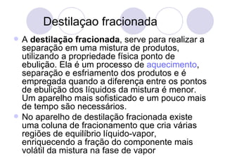 Destilaçao fracionada A  destilação fracionada , serve para realizar a separação em uma mistura de produtos, utilizando a propriedade física ponto de ebulição. Ela é um processo de  aquecimento , separação e esfriamento dos produtos e é empregada quando a diferença entre os pontos de ebulição dos líquidos da mistura é menor. Um aparelho mais sofisticado e um pouco mais de tempo são necessários. No aparelho de destilação fracionada existe uma coluna de fracionamento que cria várias regiões de equilíbrio líquido-vapor, enriquecendo a fração do componente mais volátil da mistura na fase de vapor 