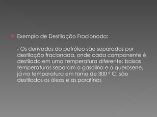 Exemplo de Destilação Fracionada: - Os derivados do petróleo são separados por destilação fracionada, onde cada componente é destilado em uma temperatura diferente: baixas temperaturas separam a gasolina e o querosene, já na temperatura em torno de 300 ° C, são destilados os óleos e as parafinas 