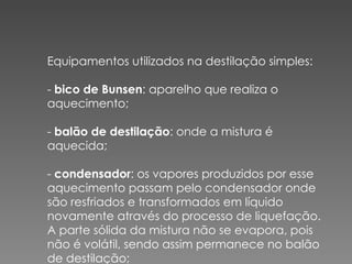 Equipamentos utilizados na destilação simples:  -  bico de Bunsen : aparelho que realiza o aquecimento;  -  balão de destilação : onde a mistura é aquecida;  -  condensador : os vapores produzidos por esse aquecimento passam pelo condensador onde são resfriados e transformados em líquido novamente através do processo de liquefação. A parte sólida da mistura não se evapora, pois não é volátil, sendo assim permanece no balão de destilação;  .  