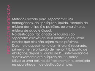 Método utilizado para  separar misturas homogêneas, do tipo líquido-líquido. Exemplo de mistura deste tipo é o petróleo, ou uma simples mistura de água e álcool. Na destilação fracionada os líquidos são separados através de seus pontos de ebulição, desdes que eles não sejam muito próximos. Durante o aquecimento da mistura, é separado, primeiramente o líquido de menor P.E. (ponto de ebulição), depois o líquido de P.E. intermediário e sucessivamente até o líquido de P.E. maior. Utiliza-se uma coluna de fracionamento acoplada na aparelhagem de destilação simples . 