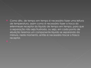 Como dito, de tempo em tempo é necessário fazer uma leitura de temperatura, assim como é necessário fazer a troca do erlenmeyer receptor do líquido de tempo em tempo, para que a separação não seja frustrada, ou seja, em cada ponto de ebulição teremos um componente líquido se separando da mistura, neste momento, então é necessário trocar o frasco receptor. .  