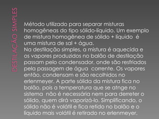 Método utilizado para separar misturas homogêneas do tipo sólido-líquido. Um exemplo de mistura homogênea de sólido + líquido  é uma mistura de sal + água. Na destilação simples, a mistura é aquecida e os vapores produzidos no balão de destilação passam pelo condensador, onde são resfriados pela passagem de água  corrente. Os vapores então, condensam e são recolhidos no erlenmeyer. A parte sólida da mistura fica no balão, pois a temperatura que se atnge no sistema  não é necessária nem para derreter o sólido, quem dirá vaporizá-lo. Simplificando, o sólido não é volátil e fica retido no balão e o líquido mais volátil é retirado no erlenmeyer. 