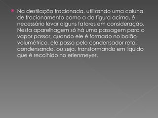 Na destilação fracionada, utilizando uma coluna de fracionamento como a da figura acima, é necessário levar alguns fatores em consideração. Nesta aparelhagem só há uma passagem para o vapor passar, quando ele é formado no balão volumétrico, ele passa pelo condensador reto, condensando, ou seja, transformando em líquido que é recolhido no erlenmeyer. 