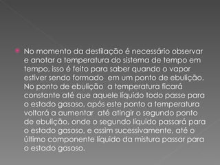 No momento da destilação é necessário observar e anotar a temperatura do sistema de tempo em tempo, isso é feito para saber quando o vapor estiver sendo formado  em um ponto de ebulição. No ponto de ebulição  a temperatura ficará constante até que aquele líquido todo passe para o estado gasoso, após este ponto a temperatura voltará a aumentar  até atingir o segundo ponto de ebulição, onde o segundo líquido passará para o estado gasoso, e assim sucessivamente, até o último componente líquido da mistura passar para o estado gasoso. 