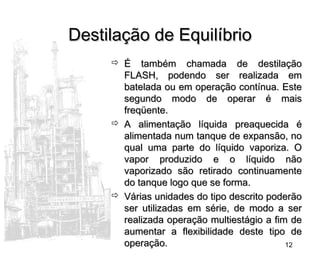 12
Destilação de EquilíbrioDestilação de Equilíbrio
 É também chamada de destilaçãoÉ também chamada de destilação
FLASH, podendo ser realizada emFLASH, podendo ser realizada em
batelada ou em operação contínua. Estebatelada ou em operação contínua. Este
segundo modo de operar é maissegundo modo de operar é mais
freqüente.freqüente.
 A alimentação líquida preaquecida éA alimentação líquida preaquecida é
alimentada num tanque de expansão, noalimentada num tanque de expansão, no
qual uma parte do líquido vaporiza. Oqual uma parte do líquido vaporiza. O
vapor produzido e o líquido nãovapor produzido e o líquido não
vaporizado são retirado continuamentevaporizado são retirado continuamente
do tanque logo que se forma.do tanque logo que se forma.
 Várias unidades do tipo descrito poderãoVárias unidades do tipo descrito poderão
ser utilizadas em série, de modo a serser utilizadas em série, de modo a ser
realizada operação multiestágio a fim derealizada operação multiestágio a fim de
aumentar a flexibilidade deste tipo deaumentar a flexibilidade deste tipo de
operação.operação.
 