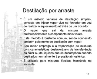 13
Destilação por arrasteDestilação por arraste
 É um método variante de destilação simples,É um método variante de destilação simples,
consiste em injetar vapor vivo no fervedor em vezconsiste em injetar vapor vivo no fervedor em vez
de realizar o aquecimento através de um trocador.de realizar o aquecimento através de um trocador.
 O vapor que sai da mistura arrastaO vapor que sai da mistura arrasta
preferencialmente o componente mais volátil.preferencialmente o componente mais volátil.
 Este método é bastante comum, sendo conhecidoEste método é bastante comum, sendo conhecido
também pelo nome de destilação com vapor.também pelo nome de destilação com vapor.
 Seu maior emprego é a vaporização de misturasSeu maior emprego é a vaporização de misturas
com características desfavoráveis de transferênciacom características desfavoráveis de transferência
da calor ou de líquidos que se decompõem quandoda calor ou de líquidos que se decompõem quando
destilados normalmente à pressão atmosférica.destilados normalmente à pressão atmosférica.
 É utilizada para misturas líquidas insolúveis noÉ utilizada para misturas líquidas insolúveis no
solvente.solvente.
 