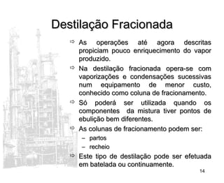 14
Destilação FracionadaDestilação Fracionada
 As operações até agora descritasAs operações até agora descritas
propiciam pouco enriquecimento do vaporpropiciam pouco enriquecimento do vapor
produzido.produzido.
 Na destilação fracionada opera-se comNa destilação fracionada opera-se com
vaporizações e condensações sucessivasvaporizações e condensações sucessivas
num equipamento de menor custo,num equipamento de menor custo,
conhecido como coluna de fracionamento.conhecido como coluna de fracionamento.
 Só poderá ser utilizada quando osSó poderá ser utilizada quando os
componentes da mistura tiver pontos decomponentes da mistura tiver pontos de
ebulição bem diferentes.ebulição bem diferentes.
 As colunas de fracionamento podem ser:As colunas de fracionamento podem ser:
– partospartos
– recheiorecheio
 Este tipo de destilação pode ser efetuadaEste tipo de destilação pode ser efetuada
em batelada ou continuamente.em batelada ou continuamente.
 