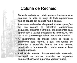17
Coluna de RecheioColuna de Recheio
 Torre de recheio: o contato entre o líquido-vapor éTorre de recheio: o contato entre o líquido-vapor é
contínuo, ou seja, ao longo de todo equipamentocontínuo, ou seja, ao longo de todo equipamento
não há espaço em que não haja o contato.não há espaço em que não haja o contato.
 As colunas recheadas são preferidas nas operaçõesAs colunas recheadas são preferidas nas operações
em que colunas de diâmetros relativamenteem que colunas de diâmetros relativamente
pequenos, inferiores a 500 mm, são suficientes parapequenos, inferiores a 500 mm, são suficientes para
operar com a vazões desejadas de líquidos, ou nosoperar com a vazões desejadas de líquidos, ou nos
casos em que se exige baixas quedas de pressão.casos em que se exige baixas quedas de pressão.
 A transferência de massa entre as fases éA transferência de massa entre as fases é
promovida pelo recheio, o qual tem função depromovida pelo recheio, o qual tem função de
aumentar a superfície interna de uma coluna,aumentar a superfície interna de uma coluna,
permitindo o aumento de contato entre a fasepermitindo o aumento de contato entre a fase
líquida e gasosa.líquida e gasosa.
 A eficiência de uma coluna é associada do recheio,A eficiência de uma coluna é associada do recheio,
no qual se procura associar as seguintesno qual se procura associar as seguintes
características: área superficial versus volume.características: área superficial versus volume.
 