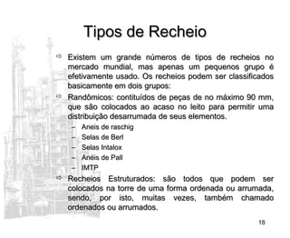 18
Tipos de RecheioTipos de Recheio
 Existem um grande números de tipos de recheios noExistem um grande números de tipos de recheios no
mercado mundial, mas apenas um pequenos grupo émercado mundial, mas apenas um pequenos grupo é
efetivamente usado. Os recheios podem ser classificadosefetivamente usado. Os recheios podem ser classificados
basicamente em dois grupos:basicamente em dois grupos:
 Randômicos: contituídos de peças de no máximo 90 mm,Randômicos: contituídos de peças de no máximo 90 mm,
que são colocados ao acaso no leito para permitir umaque são colocados ao acaso no leito para permitir uma
distribuição desarrumada de seus elementos.distribuição desarrumada de seus elementos.
– Aneis de raschigAneis de raschig
– Selas de BerlSelas de Berl
– Selas IntaloxSelas Intalox
– Anéis de PallAnéis de Pall
– IMTPIMTP
 Recheios Estruturados: são todos que podem serRecheios Estruturados: são todos que podem ser
colocados na torre de uma forma ordenada ou arrumada,colocados na torre de uma forma ordenada ou arrumada,
sendo, por isto, muitas vezes, também chamadosendo, por isto, muitas vezes, também chamado
ordenados ou arrumados.ordenados ou arrumados.
 