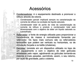 19
AcessóriosAcessórios
 CondensadoresCondensadores: é o equipamento destinado a promover o: é o equipamento destinado a promover o
refluxo através da coluna.refluxo através da coluna.
– Condensador parcialCondensador parcial: implicará sempre na caracterização da: implicará sempre na caracterização da
corrente de refluxo na condição de líquido saturado.corrente de refluxo na condição de líquido saturado.
– Condensador totalCondensador total: do ponto de vista da caracterização da: do ponto de vista da caracterização da
corrente de refluxo e produto o condensador total serácorrente de refluxo e produto o condensador total será
dimensionado com o objetivo de obter um líquido saturado oudimensionado com o objetivo de obter um líquido saturado ou
subresfriado.subresfriado.
 RefervedorRefervedor: a fonte de energia utilizada para proporcionar a: a fonte de energia utilizada para proporcionar a
transferência de massa é normalmente fornecida portransferência de massa é normalmente fornecida por
refervedor. Os tipos mais comuns são os refervedoresrefervedor. Os tipos mais comuns são os refervedores
termosifão que podem ser verticais ou horizontais, os determosifão que podem ser verticais ou horizontais, os de
circulação forçada e os kettle (chaleiras).circulação forçada e os kettle (chaleiras).
 DemisterDemister: consiste em um dispositivo utilizado no topo de: consiste em um dispositivo utilizado no topo de
um equipamento e com o objetivo de reter gotículasum equipamento e com o objetivo de reter gotículas
arrastadas pelo vapor, aglutinando as gotículas tornando-asarrastadas pelo vapor, aglutinando as gotículas tornando-as
maiores e mais pesadas, permitindo, assim, o seu retorno,maiores e mais pesadas, permitindo, assim, o seu retorno,
por açao da gravidade, para o sistema.por açao da gravidade, para o sistema.
 