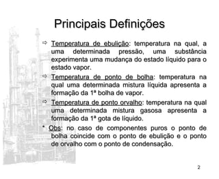 2
Principais DefiniçõesPrincipais Definições
 Temperatura de ebuliçãoTemperatura de ebulição: temperatura na qual, a: temperatura na qual, a
uma determinada pressão, uma substânciauma determinada pressão, uma substância
experimenta uma mudança do estado líquido para oexperimenta uma mudança do estado líquido para o
estado vapor.estado vapor.
 Temperatura de ponto de bolhaTemperatura de ponto de bolha: temperatura na: temperatura na
qual uma determinada mistura líquida apresenta aqual uma determinada mistura líquida apresenta a
formação da 1ª bolha de vapor.formação da 1ª bolha de vapor.
 Temperatura de ponto orvalhoTemperatura de ponto orvalho: temperatura na qual: temperatura na qual
uma determinada mistura gasosa apresenta auma determinada mistura gasosa apresenta a
formação da 1ª gota de líquido.formação da 1ª gota de líquido.
** ObsObs: no caso de componentes puros o ponto de: no caso de componentes puros o ponto de
bolha coincide com o ponto de ebulição e o pontobolha coincide com o ponto de ebulição e o ponto
de orvalho com o ponto de condensação.de orvalho com o ponto de condensação.
 