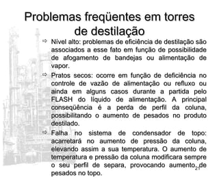 21
Problemas freqüentes em torresProblemas freqüentes em torres
de destilaçãode destilação
 Nível alto: problemas de eficiência de destilação sãoNível alto: problemas de eficiência de destilação são
associados a esse fato em função de possibilidadeassociados a esse fato em função de possibilidade
de afogamento de bandejas ou alimentação dede afogamento de bandejas ou alimentação de
vapor.vapor.
 Pratos secos: ocorre em função de deficiência noPratos secos: ocorre em função de deficiência no
controle de vazão de alimentação ou refluxo oucontrole de vazão de alimentação ou refluxo ou
ainda em alguns casos durante a partida peloainda em alguns casos durante a partida pelo
FLASH do líquido de alimentação. A principalFLASH do líquido de alimentação. A principal
conseqüência é a perda de perfil da coluna,conseqüência é a perda de perfil da coluna,
possibilitando o aumento de pesados no produtopossibilitando o aumento de pesados no produto
destilado.destilado.
 Falha no sistema de condensador de topo:Falha no sistema de condensador de topo:
acarretará no aumento de pressão da coluna,acarretará no aumento de pressão da coluna,
elevando assim a sua temperatura. O aumento deelevando assim a sua temperatura. O aumento de
temperatura e pressão da coluna modificara sempretemperatura e pressão da coluna modificara sempre
o seu perfil de separa, provocando aumento deo seu perfil de separa, provocando aumento de
pesados no topo.pesados no topo.
 