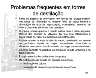 22
Problemas freqüentes em torresProblemas freqüentes em torres
de destilaçãode destilação
 Falha no sistema de refervedor: em função de “plugueamento”Falha no sistema de refervedor: em função de “plugueamento”
nos tubos do refervedor ou mesmo falha de vapor haverá anos tubos do refervedor ou mesmo falha de vapor haverá a
diminuição da taxa de vaporização, acarretando aumento dediminuição da taxa de vaporização, acarretando aumento de
nível e queda de eficiência nas bandejas.nível e queda de eficiência nas bandejas.
 Dumping: ocorre quando o líquido passa para o prato seguinte,Dumping: ocorre quando o líquido passa para o prato seguinte,
através dos orifícios ou válvulas. Tal fato está relacionado àatravés dos orifícios ou válvulas. Tal fato está relacionado à
baixa vazão de vapor ou mesmo a sua distribuição.baixa vazão de vapor ou mesmo a sua distribuição.
 Arraste: ocorre a altas vazões de vapor, consistindo no arrasteArraste: ocorre a altas vazões de vapor, consistindo no arraste
de partículas líquida no vapor ascendente diminuindo ade partículas líquida no vapor ascendente diminuindo a
eficiência de contato. Isto é causado por carga excessiva à torre.eficiência de contato. Isto é causado por carga excessiva à torre.
 Blowing: consiste na abertura de canais no líquido lançando-o noBlowing: consiste na abertura de canais no líquido lançando-o no
prato superior.prato superior.
 Entupimento dos borbulhadores dos pratosEntupimento dos borbulhadores dos pratos
 Má distribuição de líquido em colunas de recheioMá distribuição de líquido em colunas de recheio
– inclinação da colunainclinação da coluna
– formação de caminhos preferenciais no recheio.formação de caminhos preferenciais no recheio.
 