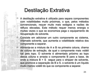 23
Destilação ExtrativaDestilação Extrativa
 A destilação extrativa é utilizada para separa componentesA destilação extrativa é utilizada para separa componentes
com volatilidades muito próximas, o que, pelos métodoscom volatilidades muito próximas, o que, pelos métodos
convencionais, requer muito mais estágios e razões deconvencionais, requer muito mais estágios e razões de
refluxo elevadas. Este método requer menos energia erefluxo elevadas. Este método requer menos energia e
muitas vezes o que se economiza paga o equipamento demuitas vezes o que se economiza paga o equipamento de
recuperação do solvente.recuperação do solvente.
 Consiste em adicionar um outro componente ao sistema,Consiste em adicionar um outro componente ao sistema,
chamado solvente, que aumenta a volatilidade relativa doschamado solvente, que aumenta a volatilidade relativa dos
componente a separar.componente a separar.
 Alimenta-se a mistura de A e B na primeira coluna, chamaAlimenta-se a mistura de A e B na primeira coluna, chama
de coluna de extração, da qual o componente mais volátilde coluna de extração, da qual o componente mais volátil
sai pelo topo. O solvente é alimentado próximo ao toposai pelo topo. O solvente é alimentado próximo ao topo
dessa coluna e arrasta o componente B para a base, dedessa coluna e arrasta o componente B para a base, de
onde a mistura B + S segue para o stripper de solvente,onde a mistura B + S segue para o stripper de solvente,
que promove a separação de B e S. o solvente é um líquidoque promove a separação de B e S. o solvente é um líquido
muito menos volátil do que os componente a separar.muito menos volátil do que os componente a separar.
 