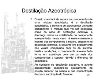 25
Destilação AzeotrópicaDestilação Azeotrópica
 O meio mais fácil de separa os componentes deO meio mais fácil de separa os componentes de
uma mistura azeotrópica é a destilaçãouma mistura azeotrópica é a destilação
azeotrópica, e consiste em acrescentar um outroazeotrópica, e consiste em acrescentar um outro
componente à mistura que vai ser separada,componente à mistura que vai ser separada,
como no caso da destilação extrativa, acomo no caso da destilação extrativa, a
diferença reside na volatilidade do componentediferença reside na volatilidade do componente
acrescentado, neste caso é essencialmente aacrescentado, neste caso é essencialmente a
mesma dos componentes a separa, enquanto namesma dos componentes a separa, enquanto na
destilação extrativa, o solvente era praticamentedestilação extrativa, o solvente era praticamente
não volátil, comparado com os do sistema.não volátil, comparado com os do sistema.
Nestas condições, o componente acrescentadoNestas condições, o componente acrescentado
forma um azeótropo com um ou mais dosforma um azeótropo com um ou mais dos
componentes a separar, devido a diferença decomponentes a separar, devido a diferença de
polaridade.polaridade.
 Ao contrário da destilação extrativa, o agenteAo contrário da destilação extrativa, o agente
acrescentado encontra-se praticamente naacrescentado encontra-se praticamente na
porção superior da coluna e sua concentraçãoporção superior da coluna e sua concentração
decresce na direção do fervedor.decresce na direção do fervedor.
 