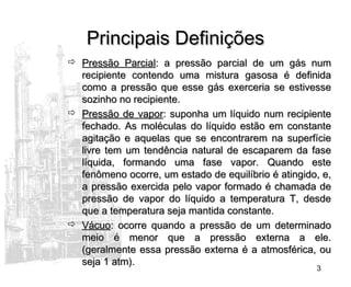 3
Principais DefiniçõesPrincipais Definições
 Pressão ParcialPressão Parcial: a pressão parcial de um gás num: a pressão parcial de um gás num
recipiente contendo uma mistura gasosa é definidarecipiente contendo uma mistura gasosa é definida
como a pressão que esse gás exerceria se estivessecomo a pressão que esse gás exerceria se estivesse
sozinho no recipiente.sozinho no recipiente.
 Pressão de vaporPressão de vapor: suponha um líquido num recipiente: suponha um líquido num recipiente
fechado. As moléculas do líquido estão em constantefechado. As moléculas do líquido estão em constante
agitação e aquelas que se encontrarem na superfícieagitação e aquelas que se encontrarem na superfície
livre tem um tendência natural de escaparem da faselivre tem um tendência natural de escaparem da fase
líquida, formando uma fase vapor. Quando estelíquida, formando uma fase vapor. Quando este
fenômeno ocorre, um estado de equilíbrio é atingido, e,fenômeno ocorre, um estado de equilíbrio é atingido, e,
a pressão exercida pelo vapor formado é chamada dea pressão exercida pelo vapor formado é chamada de
pressão de vapor do líquido a temperatura T, desdepressão de vapor do líquido a temperatura T, desde
que a temperatura seja mantida constante.que a temperatura seja mantida constante.
 VácuoVácuo: ocorre quando a pressão de um determinado: ocorre quando a pressão de um determinado
meio é menor que a pressão externa a ele.meio é menor que a pressão externa a ele.
(geralmente essa pressão externa é a atmosférica, ou(geralmente essa pressão externa é a atmosférica, ou
seja 1 atm).seja 1 atm).
 