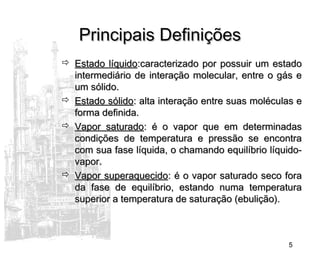 5
Principais DefiniçõesPrincipais Definições
 Estado líquidoEstado líquido:caracterizado por possuir um estado:caracterizado por possuir um estado
intermediário de interação molecular, entre o gás eintermediário de interação molecular, entre o gás e
um sólido.um sólido.
 Estado sólidoEstado sólido: alta interação entre suas moléculas e: alta interação entre suas moléculas e
forma definida.forma definida.
 Vapor saturadoVapor saturado: é o vapor que em determinadas: é o vapor que em determinadas
condições de temperatura e pressão se encontracondições de temperatura e pressão se encontra
com sua fase líquida, o chamando equilíbrio líquido-com sua fase líquida, o chamando equilíbrio líquido-
vapor.vapor.
 Vapor superaquecidoVapor superaquecido: é o vapor saturado seco fora: é o vapor saturado seco fora
da fase de equilíbrio, estando numa temperaturada fase de equilíbrio, estando numa temperatura
superior a temperatura de saturação (ebulição).superior a temperatura de saturação (ebulição).
 