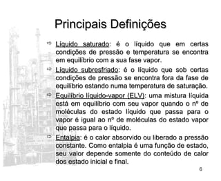 6
Principais DefiniçõesPrincipais Definições
 Líquido saturadoLíquido saturado: é o líquido que em certas: é o líquido que em certas
condições de pressão e temperatura se encontracondições de pressão e temperatura se encontra
em equilíbrio com a sua fase vapor.em equilíbrio com a sua fase vapor.
 Líquido subresfriadoLíquido subresfriado: é o líquido que sob certas: é o líquido que sob certas
condições de pressão se encontra fora da fase decondições de pressão se encontra fora da fase de
equilíbrio estando numa temperatura de saturação.equilíbrio estando numa temperatura de saturação.
 Equilíbrio líquido-vapor (ELV)Equilíbrio líquido-vapor (ELV): uma mistura líquida: uma mistura líquida
está em equilíbrio com seu vapor quando o nº deestá em equilíbrio com seu vapor quando o nº de
moléculas do estado líquido que passa para omoléculas do estado líquido que passa para o
vapor é igual ao nº de moléculas do estado vaporvapor é igual ao nº de moléculas do estado vapor
que passa para o líquido.que passa para o líquido.
 EntalpiaEntalpia: é o calor absorvido ou liberado a pressão: é o calor absorvido ou liberado a pressão
constante. Como entalpia é uma função de estado,constante. Como entalpia é uma função de estado,
seu valor depende somente do conteúdo de calorseu valor depende somente do conteúdo de calor
dos estado inicial e final.dos estado inicial e final.
 