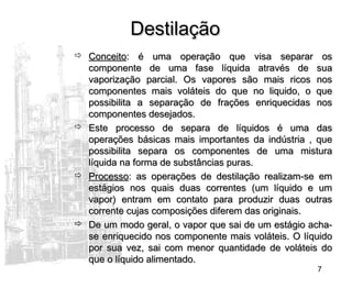 7
DestilaçãoDestilação
 ConceitoConceito: é uma operação que visa separar os: é uma operação que visa separar os
componente de uma fase líquida através de suacomponente de uma fase líquida através de sua
vaporização parcial. Os vapores são mais ricos nosvaporização parcial. Os vapores são mais ricos nos
componentes mais voláteis do que no liquido, o quecomponentes mais voláteis do que no liquido, o que
possibilita a separação de frações enriquecidas nospossibilita a separação de frações enriquecidas nos
componentes desejados.componentes desejados.
 Este processo de separa de líquidos é uma dasEste processo de separa de líquidos é uma das
operações básicas mais importantes da indústria , queoperações básicas mais importantes da indústria , que
possibilita separa os componentes de uma misturapossibilita separa os componentes de uma mistura
líquida na forma de substâncias puras.líquida na forma de substâncias puras.
 ProcessoProcesso: as operações de destilação realizam-se em: as operações de destilação realizam-se em
estágios nos quais duas correntes (um líquido e umestágios nos quais duas correntes (um líquido e um
vapor) entram em contato para produzir duas outrasvapor) entram em contato para produzir duas outras
corrente cujas composições diferem das originais.corrente cujas composições diferem das originais.
 De um modo geral, o vapor que sai de um estágio acha-De um modo geral, o vapor que sai de um estágio acha-
se enriquecido nos componente mais voláteis. O líquidose enriquecido nos componente mais voláteis. O líquido
por sua vez, sai com menor quantidade de voláteis dopor sua vez, sai com menor quantidade de voláteis do
que o líquido alimentado.que o líquido alimentado.
 