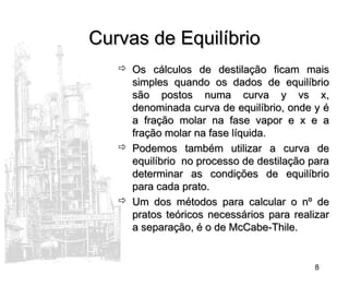 8
Curvas de EquilíbrioCurvas de Equilíbrio
 Os cálculos de destilação ficam maisOs cálculos de destilação ficam mais
simples quando os dados de equilíbriosimples quando os dados de equilíbrio
são postos numa curva y vs x,são postos numa curva y vs x,
denominada curva de equilíbrio, onde y édenominada curva de equilíbrio, onde y é
a fração molar na fase vapor e x e aa fração molar na fase vapor e x e a
fração molar na fase líquida.fração molar na fase líquida.
 Podemos também utilizar a curva dePodemos também utilizar a curva de
equilíbrio no processo de destilação paraequilíbrio no processo de destilação para
determinar as condições de equilíbriodeterminar as condições de equilíbrio
para cada prato.para cada prato.
 Um dos métodos para calcular o nº deUm dos métodos para calcular o nº de
pratos teóricos necessários para realizarpratos teóricos necessários para realizar
a separação, é o de McCabe-Thile.a separação, é o de McCabe-Thile.
 