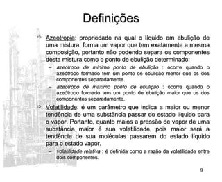 9
DefiniçõesDefinições
 AzeotropiaAzeotropia: propriedade na qual o líquido em ebulição de: propriedade na qual o líquido em ebulição de
uma mistura, forma um vapor que tem exatamente a mesmauma mistura, forma um vapor que tem exatamente a mesma
composição, portanto não podendo separa os componentescomposição, portanto não podendo separa os componentes
desta mistura como o ponto de ebulição determinado:desta mistura como o ponto de ebulição determinado:
– azeótropo de mínimo ponto de ebuliçãoazeótropo de mínimo ponto de ebulição : ocorre quando o: ocorre quando o
azeótropo formado tem um ponto de ebulição menor que os dosazeótropo formado tem um ponto de ebulição menor que os dos
componentes separadamente.componentes separadamente.
– azeótropo de máximo ponto de ebuliçãoazeótropo de máximo ponto de ebulição : ocorre quando o: ocorre quando o
azeótropo formado tem um ponto de ebulição maior que os dosazeótropo formado tem um ponto de ebulição maior que os dos
componentes separadamente.componentes separadamente.
 VolatilidadeVolatilidade: é um parâmetro que indica a maior ou menor: é um parâmetro que indica a maior ou menor
tendência de uma substância passar do estado líquido paratendência de uma substância passar do estado líquido para
o vapor. Portanto, quanto maios a pressão de vapor de umao vapor. Portanto, quanto maios a pressão de vapor de uma
substância maior é sua volatilidade, pois maior será asubstância maior é sua volatilidade, pois maior será a
tendência de sua moléculas passarem do estado líquidotendência de sua moléculas passarem do estado líquido
para o estado vapor.para o estado vapor.
– volatilidade relativavolatilidade relativa : é definida como a razão da volatilidade entre: é definida como a razão da volatilidade entre
dois componentes.dois componentes.
 