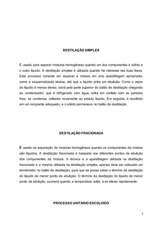 7
DESTILAÇÃO SIMPLES
É usada para separar misturas homogêneas quando um dos componentes é sólido e
o outro líquido. A destilação simples é utilizada quando há interesse nas duas fases.
Este processo consiste em aquecer a mistura em uma aparelhagem apropriada,
como a esquematizada abaixo, até que o líquido entre em ebulição. Como o vapor
do líquido é menos denso, sairá pela parte superior do balão de destilação chegando
ao condensador, que é refrigerado com água, entra em contato com as paredes
frias, se condensa, voltando novamente ao estado líquido. Em seguida, é recolhido
em um recipiente adequado, e o sólido permanece no balão de destilação.
DESTILAÇÃO FRACIONADA
É usada na separação de misturas homogêneas quando os componentes da mistura
são líquidos. A destilação fracionada é baseada nos diferentes pontos de ebulição
dos componentes da mistura. A técnica e a aparelhagem utilizada na destilação
fracionada é a mesma utilizada na destilação simples, apenas deve ser colocado um
termômetro no balão de destilação, para que se possa saber o término da destilação
do líquido de menor ponto de ebulição. O término da destilação do líquido de menor
ponto de ebulição, ocorrerá quando a temperatura voltar a se elevar rapidamente.
PROCESSO UNITÁRIO ESCOLHIDO
 